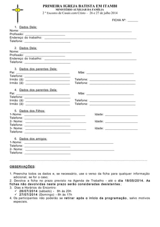 PRIMEIRA IGREJA BATISTA EM ITAMBI
MINISTÉRIO AUXILIAR DA FAMÍLIA
2 º Encontro de Casais com Cristo – 26 e 27 de julho 2014
FICHA Nº: _______
1. Dados Dele:
Nome: ___________________________________________________________________________
Profissão: ___________________________
Endereço do trabalho: ______________________________________________________________
Telefone: _______________________________
2. Dados Dela:
Nome: ___________________________________________________________________________
Profissão: ___________________________
Endereço do trabalho: ______________________________________________________________
Telefone: _______________________________
3. Dados dos parentes Dele:
Pai: ____________________________________ Mãe: ________________________________
Telefone: _______________________________
Irmão (ã): ______________________________ Telefone: _______________________________
Irmão (ã): ______________________________ Telefone: _______________________________
4. Dados dos parentes Dela:
Pai: ____________________________________ Mãe: ________________________________
Telefone: _______________________________
Irmão (ã): ______________________________ Telefone: _______________________________
Irmão (ã): ______________________________ Telefone: _______________________________
5. Dados dos Filhos:
1-Nome: _________________________________________ Idade: ______________________
Telefone: _______________________________
2- Nome: _________________________________________ Idade: ______________________
Telefone: _______________________________
3- Nome: _________________________________________ Idade: ______________________
Telefone: _______________________________
6. Dados dos amigos:
1-Nome: ____________________________________________________________
Telefone: _______________________________
2- Nome: ____________________________________________________________
Telefone: _______________________________
...............................................................................................................................................
OBSERVAÇÕES:
1. Preencha todos os dados e, se necessário, use o verso da ficha para qualquer informação
adicional, se for o caso;
2. Devolva a ficha no prazo previsto na Agenda de Trabalho - até o dia 18/05/2014. As
fichas não devolvidas neste prazo serão consideradas desisten tes ;
3. Dias e Horários do Encontro:
 26/07/2014 (sábado) - 8h às 20h
 27/07/2014 (Domingo) - 8h às 17h
4. Os participantes não poderão se retirar após o início da progra mação , salvo motivos
especiais.
 