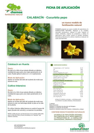 FICHA DE APLICACIÓN
MÁS INFORMACION
www.chamae.es
www.facebook.com/fertilizante.organico
CALABACÍN · Cucurbita pepo
un nuevo modelo de
fertilización natural
CHAMAE propone un nuevo modelo de agricultura, la
AGRICULTURA NATURAL. Regresar a los modelos
naturales productivos, mejorar el suelo, mejorar el
medio ambiente, mejorar los productos y utilizar la
agricultura para luchar contra el cambio climático,
haciendo productivos los cultivos mientras se reducen los
costes del agricultor.
Calabacín en Huerta
Dosis:
De 300 ml a 400 ml por planta diluidos en idéntica
cantidad de agua para una mejor penetración en el
suelo. Puede aplicar la dosis en 1, 2 ó 3 aplicaciones
Modo de Aplicación:
Aplicar en la base del tallo de la planta de modo que
alcance la raíz.
Cultivo Intensivo
Dosis:
De 500 ml a 700 ml por planta diluidos en idéntica
cantidad de agua para una mejor penetración en el
suelo.
Modo de Aplicación:
Aplicar en la base del tallo de la planta de modo que
alcance la raíz; con fertirriego dividir la dosis en la vida
de la planta
En cultivo intensivo debe tenerse en cuenta el exceso de
agua (lavado del sustrato) y compensar las perdidas.
NOTA: La fibra de coco y la lana de roca no son sustratos adecuados
para la vida de la flora y fauna microbiana, son “esponjas” que
retienen sustancias.
COMPOSICION QUÍMICA
Conductividad a 25 ºC,mS/cm 8,10
pH
Densidad
Materia Orgánica (% p/p) *
5,86
1,00
2,06
MACRONUTRIENTES PRINCIPALES
Nitrógeno total (% p/p NTK) 0,2
Fósforo total (% p/p P2O5) 0,1
Potasio (% p/p K2O) 0,5
MACRONUTRIENTES SECUNDARIOS
Calcio (% p/p CaO) 0,03
Magnesio (% p/p MgO) 0,03
Azufre (% p/p S) 0,01
MICRONUTRIENTES
Boro (mg/Kg B) 2,40
Cobre (mg/Kg Cu) 1,02
Hierro (mg/Kg Fe) 29,00
Manganeso (mg/Kg Mn) 12,30
Molibdeno (mg/Kg Mo) 0,10
Cinc (mg/Kg Zn) 2,36
EXTRACTO VEGETAL NATURAL – NOFORMULADO
SE OFRECEN VALORES MÍNIMOS APROXIMADOS
Y además:
Efecto Enraizante
Multiplica la capacidad de absorción de Nitrógeno .
Multiplica la producción de Clorofila.
Aumenta la resistencia natural de la planta a inclemencias y plagas.
CONTIENE BIOACTIVADORES NATURALES
 