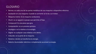 GLOSARIO
• Bornes: es cada una de las partes metálicas de una maquina o dispositivo eléctrico.
• Excitación en una maquina: Cuando la corriente se le da a un motor.
• Maquina motriz: Es la maquina conductora.
• Shunt: es un agujero o pasaje que permite el flujo.
• Compound: Es una pieza que gira.
• Computación: es un proceso químico.
• Analógico: es lo relativo a la analogía.
• Digital: es cualquier cosa relativa a los dedos.
• Inducido: es la parte de la maquina.
• Rotativo: donde se transforma la energía.
• Batería: Acumulador eléctrico o simplemente acumula la energía.
 
