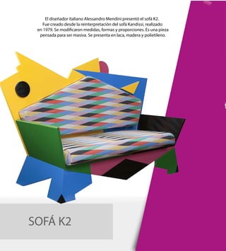 SOFÁ K2
El diseñador italiano Alessandro Mendini presentó el sofá K2.
Fue creado desde la reinterpretación del sofá Kandissi, realizado
en 1979. Se modificaron medidas, formas y proporciones. Es una pieza
pensada para ser masiva. Se presenta en laca, madera y polietileno.
 