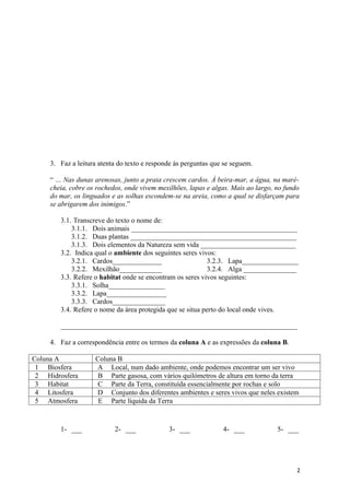 3. Faz a leitura atenta do texto e responde às perguntas que se seguem.

     “ … Nas dunas arenosas, junto a praia crescem cardos. Á beira-mar, a água, na maré-
     cheia, cobre os rochedos, onde vivem mexilhões, lapas e algas. Mais ao largo, no fundo
     do mar, os linguados e as solhas escondem-se na areia, como a qual se disfarçam para
     se abrigarem dos inimigos.”

        3.1. Transcreve do texto o nome de:
            3.1.1. Dois animais _______________________________________________
            3.1.2. Duas plantas _______________________________________________
            3.1.3. Dois elementos da Natureza sem vida ___________________________
        3.2. Indica qual o ambiente dos seguintes seres vivos:
            3.2.1. Cardos______________                    3.2.3. Lapa________________
            3.2.2. Mexilhão____________                    3.2.4. Alga _______________
        3.3. Refere o habitat onde se encontram os seres vivos seguintes:
            3.3.1. Solha________________
            3.3.2. Lapa_________________
            3.3.3. Cardos_______________
        3.4. Refere o nome da área protegida que se situa perto do local onde vives.

        ___________________________________________________________________

     4. Faz a correspondência entre os termos da coluna A e as expressões da coluna B.

Coluna A            Coluna B
 1 Biosfera         A Local, num dado ambiente, onde podemos encontrar um ser vivo
 2 Hidrosfera        B Parte gasosa, com vários quilómetros de altura em torno da terra
 3 Habitat           C Parte da Terra, constituída essencialmente por rochas e solo
 4 Litosfera        D Conjunto dos diferentes ambientes e seres vivos que neles existem
 5 Atmosfera         E Parte líquida da Terra



        1- ___             2- ___             3- ___             4- ___            5- ___




                                                                                          2
 