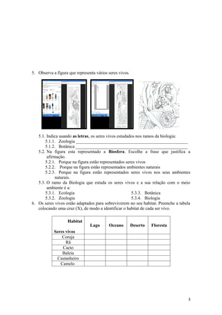 5. Observa a figura que representa vários seres vivos.




   5.1. Indica usando as letras, os seres vivos estudados nos ramos da biologia:
       5.1.1. Zoologia __________________________________________________
       5.1.2. Botânica __________________________________________________
   5.2. Na figura esta representado a Biosfera. Escolhe a frase que justifica a
        afirmação.
       5.2.1. Porque na figura estão representados seres vivos
       5.2.2. Porque na figura estão representados ambientes naturais
       5.2.3. Porque na figura estão representados seres vivos nos seus ambientes
             naturais.
   5.3. O ramo da Biologia que estuda os seres vivos e a sua relação com o meio
        ambiente é a:
       5.3.1. Ecologia                                 5.3.3. Botânica
       5.3.2. Zoologia                                 5.3.4. Biologia
6. Os seres vivos estão adaptados para sobreviverem no seu habitat. Preenche a tabela
   colocando uma cruz (X), de modo a identificar o habitat de cada ser vivo.

                   Habitat
                                Lago      Oceano         Deserto   Floresta
            Seres vivos
                Coruja
                  Rã
                Cacto
                Baleia
             Castanheiro
               Camelo




                                                                                   3
 
