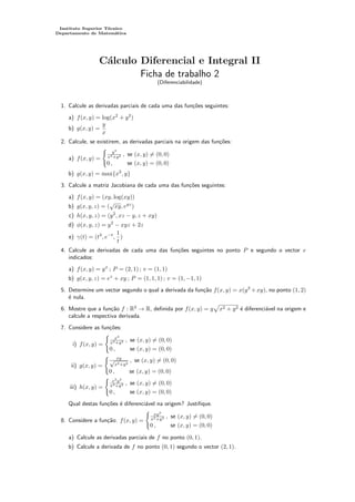 Instituto Superior Técnico
Departamento de Matemática
Cálculo Diferencial e Integral II
Ficha de trabalho 2
(Diferenciabilidade)
1. Calcule as derivadas parciais de cada uma das funções seguintes:
a) f(x, y) = log(x2
+ y2
)
b) g(x, y) =
y
x
2. Calcule, se existirem, as derivadas parciais na origem das funções:
a) f(x, y) =
(
y3
x4+y2 , se (x, y) 6= (0, 0)
0 , se (x, y) = (0, 0)
b) g(x, y) = max{x2
, y}
3. Calcule a matriz Jacobiana de cada uma das funções seguintes:
a) f(x, y) = (xy, log(xy))
b) g(x, y, z) = (
√
xy, eyz
)
c) h(x, y, z) = (y2
, xz − y, z + xy)
d) φ(x, y, z) = y2
− xyz + 2z
e) γ(t) = (t3
, e−t
,
1
t
)
4. Calcule as derivadas de cada uma das funções seguintes no ponto P e segundo o vector v
indicados:
a) f(x, y) = yx
; P = (2, 1) ; v = (1, 1)
b) g(x, y, z) = ez
+ xy ; P = (1, 1, 1) ; v = (1, −1, 1)
5. Determine um vector segundo o qual a derivada da função f(x, y) = x(y2
+xy), no ponto (1, 2)
é nula.
6. Mostre que a função f : R2
→ R, definida por f(x, y) = y
p
x2 + y2 é diferenciável na origem e
calcule a respectiva derivada.
7. Considere as funções:
i) f(x, y) =
(
x2
x2+y2 , se (x, y) 6= (0, 0)
0 , se (x, y) = (0, 0)
ii) g(x, y) =
( xy
√
x2+y2
, se (x, y) 6= (0, 0)
0 , se (x, y) = (0, 0)
iii) h(x, y) =
(
x2
y2
x4+y2 , se (x, y) 6= (0, 0)
0 , se (x, y) = (0, 0)
Qual destas funções é diferenciável na origem? Justifique.
8. Considere a função: f(x, y) =
(
xy2
x2+y2 , se (x, y) 6= (0, 0)
0 , se (x, y) = (0, 0)
a) Calcule as derivadas parciais de f no ponto (0, 1).
b) Calcule a derivada de f no ponto (0, 1) segundo o vector (2, 1).
 