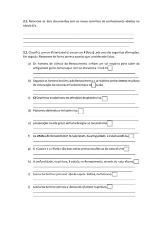 2.1. Relaciona os dois documentos com os novos caminhos do conhecimento abertos no
século XIV.
_____________________________________________________________________________
_____________________________________________________________________________
_____________________________________________________________________________
_______________________________________________________________________
2.2. ClassificacomumV (verdadeiro)oucomum F (falso) cada uma das seguintes afirmações.
Em seguida. Reescreve de forma correta aquelas que consideraste falsas.
a) Os homens de ciência do Renascimento tinham um tal respeito pelo saber da
antiguidade greco-romana que nem se atreviam a criticá-lo.
_______________________________________________________________________
_______________________________________________________________________
b) Segundooshomensde ciênciadoRenascimentooverdadeiroconhecimentoresultava
da observação da natureza e fundamentava-se na razão.
_______________________________________________________________________
_______________________________________________________________________
c) C) Copérnico estabeleceu os princípios de geocêntrico.
_______________________________________________________________________
_______________________________________________________________________
d) Ptolomeu defendia o heliocêntrico.
_______________________________________________________________________
_______________________________________________________________________
e) a inspiração na arte greco-romana designa-se racionalismo.
_______________________________________________________________________
_______________________________________________________________________
f) os artistas do Renascimento recuperaram, da antiguidade, a escultura do nu.
_______________________________________________________________________
_________________________________________________________________
g) O «David» e a «Pietà» são duas obras-primas escultórias do naturalismo.
_______________________________________________________________________
__________________________________________________________________
h) A profundidade, na pintura, é obtida, no Renascimento, através do naturalismo.
_______________________________________________________________________
___________________________________________________________________
i) Leonardo da Vinci pintou o teto da capela Sistina, no Vaticano.
_______________________________________________________________________
_____________________________________________________________________
j) Leonardo da Vinci utilizou a técnica do sfumato na pintura.
_______________________________________________________________________
_____________________________________________________________________
 