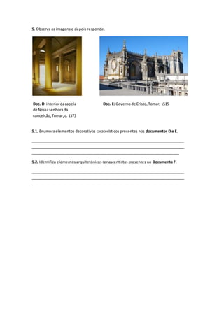 5. Observa as imagens e depois responde.
5.1. Enumera elementos decorativos caraterísticos presentes nos documentos D e E.
_____________________________________________________________________________
_____________________________________________________________________________
________________________________________________________________________
5.2. Identifica elementos arquitetónicos renascentistas presentes no Documento F.
_____________________________________________________________________________
_____________________________________________________________________________
________________________________________________________________________
Doc. D: interiordacapela
de Nossasenhorada
conceição,Tomar,c. 1573
Doc. E: Governode Cristo,Tomar, 1515
 