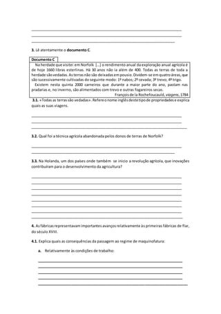 _____________________________________________________________________________
_____________________________________________________________________________
_______________________________________________________________________
3. Lê atentamente o documento C.
Documento C
Na herdade que visitei em Norfolk […] o rendimento anual da exploração anual agrícola é
de hoje 1660 libras esterlinas. Há 30 anos não ia além de 400. Todas as terras de toda a
herdade sãovedadas.Asterrasnão são deixadasempousio.Dividem-se emquatroáreas,que
são sucessivamente cultivadas do seguinte modo: 1º nabos; 2º cevada; 3º trevo; 4º trigo.
Existem nesta quinta 2000 carneiros que durante a maior parte do ano, pastam nas
pradarias e, no inverno, são alimentados com trevo e outras fogareiros secas.
Françoisde la Rochefoucauld, viagens,1784
3.1. «Todas as terrassão vedadas».Refereonome inglêsdestetipode propriedadese explica
quais as suas viagens.
_____________________________________________________________________________
_____________________________________________________________________________
_____________________________________________________________________________
3.2. Qual foi a técnica agrícola abandonada pelos donos de terras de Norfolk?
_____________________________________________________________________________
_______________________________________________________________________
3.3. Na Holanda, um dos países onde também se inicio a revolução agrícola, que inovações
contribuíram para o desenvolvimento da agricultura?
_____________________________________________________________________________
_____________________________________________________________________________
_____________________________________________________________________________
_____________________________________________________________________________
_____________________________________________________________________________
_____________________________________________________________________________
_____________________________________________________________________________
___________________________________________________________________________
4. Asfábricasrepresentavamimportantesavançosrelativamente às primeiras fábricas de flar,
do século XVIII.
4.1. Explica quais as consequências da passagem ao regime de maquinofatura:
a. Relativamente às condições de trabalho:
__________________________________________________________________________
__________________________________________________________________________
__________________________________________________________________________
__________________________________________________________________________
__________________________________________________________________________
 