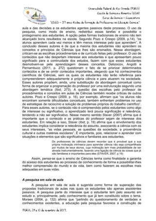aula e das decisões e os estudantes agentes passivos deste processo. O uso da
pesquisa, como modo de ensino, redistribui essas tarefas e possibilita o
protagonismo aos estudantes. A opção pelas formas tradicionais de ensino não tem
alcançado bons resultados na escola. Segundo Pozo e Crespo (2009, p.14), “os
alunos aprendem cada vez menos e têm menos interesse pelo que aprendem”. A
conclusão desses autores é de que a maioria dos estudantes não aprendem os
conceitos e princípios de Ciências que lhes são ensinados. Nessa abordagem,
criticam-se as escolhas procedimentais e de currículo feitas pelo professor. O uso de
conteúdos que não despertam interesse aos estudantes e que apresentam pouco
significado para a continuidade dos estudos, fazem com que esses estudantes
desmotivem-se pela aprendizagem desses conceitos. Delizoicov, Angotti e
Pernambuco (2011, p. 272) questionam o fato de se priorizar determinados
conteúdos e de se omitir conteúdos importantes, alegando que há conhecimentos
científicos de Ciências, sem os quais os estudantes não terão referência para
compreenderem adequadamente a própria ciência e para atuarem na sociedade.
Esses autores propõem, ainda, uma substituição da abordagem conceitual como
forma de organizar a programação do professor por uma estruturação segundo uma
abordagem temática (Ibid, 273). A questão das escolhas pelo professor de
procedimentos e conceitos em aulas de Ciências também recebe críticas de outros
autores. Pozo e Crespo (2009, p. 16), por exemplo, afirmam que “os alunos não
encontram somente dificuldades conceituais; também enfrentam problemas no uso
de estratégias de raciocínio e solução de problemas próprios do trabalho científico”.
Para esses autores, se o conteúdo não é compreendido pelos estudantes como algo
de interesse ou significativo, o aprendizado terá pouca significação e relevância,
tendendo a não ser significativo. Nesse mesmo sentido Staver (2007) afirma que é
importante que o conteúdo e as práticas do professor sejam de interesse dos
estudantes. Em relação a isso, Staver (Ibid, p. 19) afirma que o envolvimento dos
estudantes implica considerar a relevância do assunto, associando a ciência com os
seus interesses, “as vidas pessoais, as questões da sociedade, a proveniência
cultural e outras matérias escolares”. É importante, pois, relacionar o aprender com
situações e elementos que são significativos e familiares aos estudantes.
Os professores de ciências devem recordar que é provável que a sua
própria motivação intrínseca para aprender ciência não seja compartilhada
por muitos de seus alunos, cuja motivação tem mais probabilidade de ser
ativada instrumentalmente, fazendo uma ligação da ciência às coisas que já
são familiares e importantes para eles (STAVER, 2007, p.19).
Assim, pensa-se que o ensino de Ciências tenha como finalidade a garantia
do acesso dos estudantes ao processo de conhecimento de forma a possibilitar-lhes
melhor compreensão do mundo e da vida, bem como fazerem as escolhas mais
adequadas em suas vidas.
A pesquisa em sala de aula
A pesquisa em sala de aula é sugerida como forma de superação das
propostas tradicionais de aulas nas quais os estudantes são apenas assistentes
passivos. A pesquisa parte do interesse que o estudante tem pelo assunto em
estudo e, principalmente, pelo conhecimento que já tem constituído sobre o tema.
Moraes (2004, p. 132) afirma que “partindo do questionamento de verdades e
conhecimentos existentes, a educação pela pesquisa favorece a construção de
 