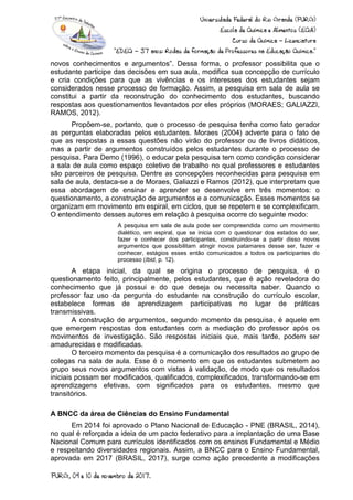 novos conhecimentos e argumentos”. Dessa forma, o professor possibilita que o
estudante participe das decisões em sua aula, modifica sua concepção de currículo
e cria condições para que as vivências e os interesses dos estudantes sejam
considerados nesse processo de formação. Assim, a pesquisa em sala de aula se
constitui a partir da reconstrução do conhecimento dos estudantes, buscando
respostas aos questionamentos levantados por eles próprios (MORAES; GALIAZZI,
RAMOS, 2012).
Propõem-se, portanto, que o processo de pesquisa tenha como fato gerador
as perguntas elaboradas pelos estudantes. Moraes (2004) adverte para o fato de
que as respostas a essas questões não virão do professor ou de livros didáticos,
mas a partir de argumentos construídos pelos estudantes durante o processo de
pesquisa. Para Demo (1996), o educar pela pesquisa tem como condição considerar
a sala de aula como espaço coletivo de trabalho no qual professores e estudantes
são parceiros de pesquisa. Dentre as concepções reconhecidas para pesquisa em
sala de aula, destaca-se a de Moraes, Galiazzi e Ramos (2012), que interpretam que
essa abordagem de ensinar e aprender se desenvolve em três momentos: o
questionamento, a construção de argumentos e a comunicação. Esses momentos se
organizam em movimento em espiral, em ciclos, que se repetem e se complexificam.
O entendimento desses autores em relação à pesquisa ocorre do seguinte modo:
A pesquisa em sala de aula pode ser compreendida como um movimento
dialético, em espiral, que se inicia com o questionar dos estados do ser,
fazer e conhecer dos participantes, construindo-se a partir disso novos
argumentos que possibilitam atingir novos patamares desse ser, fazer e
conhecer, estágios esses então comunicados a todos os participantes do
processo (Ibid, p. 12).
A etapa inicial, da qual se origina o processo de pesquisa, é o
questionamento feito, principalmente, pelos estudantes, que é ação reveladora do
conhecimento que já possui e do que deseja ou necessita saber. Quando o
professor faz uso da pergunta do estudante na construção do currículo escolar,
estabelece formas de aprendizagem participativas no lugar de práticas
transmissivas.
A construção de argumentos, segundo momento da pesquisa, é aquele em
que emergem respostas dos estudantes com a mediação do professor após os
movimentos de investigação. São respostas iniciais que, mais tarde, podem ser
amadurecidas e modificadas.
O terceiro momento da pesquisa é a comunicação dos resultados ao grupo de
colegas na sala de aula. Esse é o momento em que os estudantes submetem ao
grupo seus novos argumentos com vistas à validação, de modo que os resultados
iniciais possam ser modificados, qualificados, complexificados, transformando-se em
aprendizagens efetivas, com significados para os estudantes, mesmo que
transitórios.
A BNCC da área de Ciências do Ensino Fundamental
Em 2014 foi aprovado o Plano Nacional de Educação - PNE (BRASIL, 2014),
no qual é reforçada a ideia de um pacto federativo para a implantação de uma Base
Nacional Comum para currículos identificados com os ensinos Fundamental e Médio
e respeitando diversidades regionais. Assim, a BNCC para o Ensino Fundamental,
aprovada em 2017 (BRASIL, 2017), surge como ação precedente a modificações
 