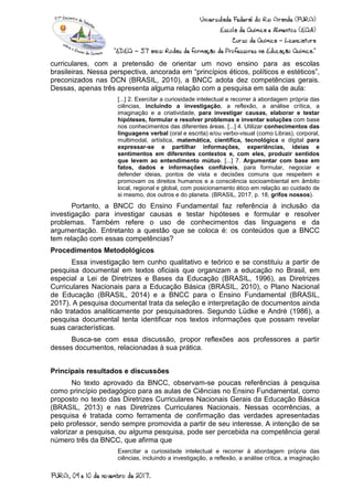 curriculares, com a pretensão de orientar um novo ensino para as escolas
brasileiras. Nessa perspectiva, ancorada em “princípios éticos, políticos e estéticos”,
preconizados nas DCN (BRASIL, 2010), a BNCC adota dez competências gerais.
Dessas, apenas três apresenta alguma relação com a pesquisa em sala de aula:
[...] 2. Exercitar a curiosidade intelectual e recorrer à abordagem própria das
ciências, incluindo a investigação, a reflexão, a análise crítica, a
imaginação e a criatividade, para investigar causas, elaborar e testar
hipóteses, formular e resolver problemas e inventar soluções com base
nos conhecimentos das diferentes áreas. [...] 4. Utilizar conhecimentos das
linguagens verbal (oral e escrita) e/ou verbo-visual (como Libras), corporal,
multimodal, artística, matemática, científica, tecnológica e digital para
expressar-se e partilhar informações, experiências, ideias e
sentimentos em diferentes contextos e, com eles, produzir sentidos
que levem ao entendimento mútuo. [...] 7. Argumentar com base em
fatos, dados e informações confiáveis, para formular, negociar e
defender ideias, pontos de vista e decisões comuns que respeitem e
promovam os direitos humanos e a consciência socioambiental em âmbito
local, regional e global, com posicionamento ético em relação ao cuidado de
si mesmo, dos outros e do planeta. (BRASIL, 2017, p. 18, grifos nossos).
Portanto, a BNCC do Ensino Fundamental faz referência à inclusão da
investigação para investigar causas e testar hipóteses e formular e resolver
problemas. Também refere o uso de conhecimentos das linguagens e da
argumentação. Entretanto a questão que se coloca é: os conteúdos que a BNCC
tem relação com essas competências?
Procedimentos Metodológicos
Essa investigação tem cunho qualitativo e teórico e se constituiu a partir de
pesquisa documental em textos oficiais que organizam a educação no Brasil, em
especial a Lei de Diretrizes e Bases da Educação (BRASIL, 1996), as Diretrizes
Curriculares Nacionais para a Educação Básica (BRASIL, 2010), o Plano Nacional
de Educação (BRASIL, 2014) e a BNCC para o Ensino Fundamental (BRASIL,
2017). A pesquisa documental trata da seleção e interpretação de documentos ainda
não tratados analiticamente por pesquisadores. Segundo Lüdke e André (1986), a
pesquisa documental tenta identificar nos textos informações que possam revelar
suas características.
Busca-se com essa discussão, propor reflexões aos professores a partir
desses documentos, relacionadas à sua prática.
Principais resultados e discussões
No texto aprovado da BNCC, observam-se poucas referências à pesquisa
como princípio pedagógico para as aulas de Ciências no Ensino Fundamental, como
proposto no texto das Diretrizes Curriculares Nacionais Gerais da Educação Básica
(BRASIL, 2013) e nas Diretrizes Curriculares Nacionais. Nessas ocorrências, a
pesquisa é tratada como ferramenta de confirmação das verdades apresentadas
pelo professor, sendo sempre promovida a partir de seu interesse. A intenção de se
valorizar a pesquisa, ou alguma pesquisa, pode ser percebida na competência geral
número três da BNCC, que afirma que
Exercitar a curiosidade intelectual e recorrer à abordagem própria das
ciências, incluindo a investigação, a reflexão, a análise crítica, a imaginação
 