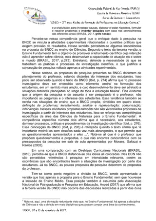 e a criatividade, para investigar causas, elaborar e testar hipóteses, formular
e resolver problemas e inventar soluções com base nos conhecimentos
das diferentes áreas (BRASIL, 2017, grifo nosso).
Percebe-se nessa competência geral que o enfoque dado à pesquisa na
BNCC se vincula a atividades experimentais relacionadas a questões práticas que
exigem previsão de resultados. Nesse sentido, percebem-se algumas incoerências
na proposta da BNCC ao ensino de Ciências. Segundo o texto da terceira versão, o
Ensino Fundamental tem o objetivo de promover o letramento científico cuja intenção
não é aprender sobre ciência, mas desenvolver a capacidade de atuação no e sobre
o mundo (BRASIL, 2017, p.273). Entretanto, defende a necessidade de que se
trabalhem as práticas e processos de investigação científica, o que justifica a
concepção de pesquisa voltada apenas a atividades experimentais.
Nesse sentido, as propostas de pesquisa presentes na BNCC decorrem de
planejamento do professor, estando distantes do interesse dos estudantes. Isso
pode ser observado quando o texto da BNCC (Ibid, p. 274) afirma que “o processo
investigativo deve ser entendido como elemento central na formação dos
estudantes, em um sentido mais amplo, e cujo desenvolvimento deve ser atrelado a
situações didáticas planejadas ao longo de toda a educação básica”. Fica evidente
que a origem da pesquisa e do assunto a ser pesquisado é o professor, não
importando as perguntas e o interesse dos estudantes. Essa tendência também se
revela nas situações de ensino que a BNCC propõe, divididas em quatro eixos:
definição de problemas; levantamento, análise e representação; comunicação;
intervenção. Nessas atividades propostas também não são vivenciadas propostas de
investigação a partir do interesse dos estudantes. Isso se reforça nas competências
específicas da área das Ciências da Natureza para o Ensino Fundamental1
. A
competência específica número dois afirma que é necessário, aos estudantes,
dominar processos, práticas e procedimentos da investigação científica (Ibid, p. 276).
Essa concepção da BNCC (Ibid, p. 295) é reforçada quando o texto afirma que “é
importante motivá-los com desafios cada vez mais abrangentes, o que permite que
os questionamentos apresentados a eles ...”. Nota-se aí que é o professor que
propõem questionamentos e propostas, o que não encontra concordância com os
pressupostos da pesquisa em sala de aula apresentadas por Moraes, Galiazzi e
Ramos (2002).
Em uma comparação com as Diretrizes Curriculares Nacionais (BRASIL,
2010), percebe-se que a BNCC distancia-se das ideias ali colocadas. Nas DCN não
são percebidas referências à pesquisa em intensidade relevante, porém as
ocorrências que são encontradas levam a situações de investigação por parte dos
estudantes. Já na BNCC, as poucas propostas de pesquisa decorrem de propostas
do professor.
Tem-se como ponto negativo a divisão da BNCC, sendo apresentada a
versão que traz apenas a proposta para o Ensino Fundamental, sem que houvesse
a inclusão do Ensino Médio. Essa posição também é assumida pela Associação
Nacional de Pós-graduação e Pesquisa em Educação, Anped (2017) que afirma que
a terceira versão da BNCC não decorre das discussões realizadas a partir das duas
1
Nota-se, aqui, uma afirmação redundante visto que, no Ensino Fundamental, há apenas a disciplina
de Ciências e não a divisão em mais disciplinas que possam compor uma área do conhecimento.
 