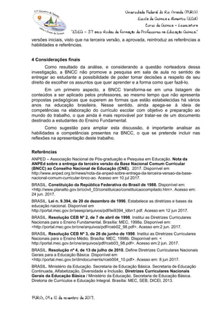 versões iniciais, visto que na terceira versão, a aprovada, reintroduz as referências a
habilidades e referências.
4 Considerações finais
Como resultado da análise, e considerando a questão norteadora dessa
investigação, a BNCC não promove a pesquisa em sala de aula no sentido de
entregar ao estudante a possibilidade de poder tomar decisões a respeito de seu
direito de escolher os assuntos que quer aprender e a forma como quer fazê-lo.
Em um primeiro aspecto, a BNCC transforma-se em uma listagem de
conteúdos a ser aplicado pelos professores, ao mesmo tempo que não apresenta
propostas pedagógicas que superem as formas que estão estabelecidas há vários
anos na educação brasileira. Nesse sentido, ainda apega-se à ideia de
competências na elaboração do currículo escolar com objetivo e preparação ao
mundo do trabalho, o que ainda é mais reprovável por tratar-se de um documento
destinado a estudantes do Ensino Fundamental.
Como sugestão para ampliar esta discussão, é importante analisar as
habilidades e competências presentes na BNCC, o que se pretende incluir nas
reflexões na apresentação deste trabalho.
Referências
ANPED – Associação Nacional de Pós-graduação e Pesquisa em Educação. Nota da
ANPEd sobre a entrega da terceira versão da Base Nacional Comum Curricular
(BNCC) ao Conselho Nacional de Educação (CNE). 2017. Disponível em
http://www.anped.org.br/news/nota-da-anped-sobre-entrega-da-terceira-versao-da-base-
nacional-comum-curricular-bncc-ao. Acesso em 10 jul 2017.
BRASIL. Constituição da República Federativa do Brasil de 1988. Disponível em:
<http://www.planalto.gov.br/ccivil_03/constituicao/constituicaocompilado.htm>. Acesso em:
24 jun. 2017.
BRASIL. Lei n. 9.394, de 20 de dezembro de 1996. Estabelece as diretrizes e bases da
educação nacional. Disponível em
http://portal.mec.gov.br/seesp/arquivos/pdf/lei9394_ldbn1.pdf. Acesso em 12 jun 2017.
BRASIL. Resolução CEB Nº 2, de 7 de abril de 1998. Institui as Diretrizes Curriculares
Nacionais para o Ensino Fundamental. Brasília: MEC, 1998a. Disponível em:
<http://portal.mec.gov.br/cne/arquivos/pdf/rceb02_98.pdf>. Acesso em:2 jun. 2017.
BRASIL. Resolução CEB Nº 3, de 26 de junho de 1998. Institui as Diretrizes Curriculares
Nacionais para o Ensino Médio. Brasília: MEC, 1998b. Disponível em: <
http://portal.mec.gov.br/cne/arquivos/pdf/rceb03_98.pdf>. Acesso em:2 jun. 2017.
BRASIL. Resolução nº 4, de 13 de julho de 2010. Define Diretrizes Curriculares Nacionais
Gerais para a Educação Básica. Disponível em
<http://portal.mec.gov.br/dmdocuments/rceb004_10.pdf>. Acesso em: 8 jun 2017.
BRASIL. Ministério da Educação. Secretaria de Educação Básica. Secretaria de Educação
Continuada, Alfabetização, Diversidade e Inclusão. Diretrizes Curriculares Nacionais
Gerais da Educação Básica / Ministério da Educação. Secretaria de Educação Básica.
Diretoria de Currículos e Educação Integral. Brasília: MEC, SEB, DICEI, 2013.
 