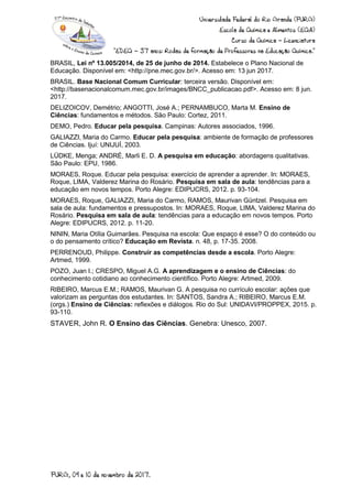 BRASIL, Lei nº 13.005/2014, de 25 de junho de 2014. Estabelece o Plano Nacional de
Educação. Disponível em: <http://pne.mec.gov.br/>. Acesso em: 13 jun 2017.
BRASIL. Base Nacional Comum Curricular: terceira versão. Disponível em:
<http://basenacionalcomum.mec.gov.br/images/BNCC_publicacao.pdf>. Acesso em: 8 jun.
2017.
DELIZOICOV, Demétrio; ANGOTTI, José A.; PERNAMBUCO, Marta M. Ensino de
Ciências: fundamentos e métodos. São Paulo: Cortez, 2011.
DEMO, Pedro. Educar pela pesquisa. Campinas: Autores associados, 1996.
GALIAZZI, Maria do Carmo. Educar pela pesquisa: ambiente de formação de professores
de Ciências. Ijuí: UNIJUÍ, 2003.
LÜDKE, Menga; ANDRÉ, Marli E. D. A pesquisa em educação: abordagens qualitativas.
São Paulo: EPU, 1986.
MORAES, Roque. Educar pela pesquisa: exercício de aprender a aprender. In: MORAES,
Roque, LIMA, Valderez Marina do Rosário. Pesquisa em sala de aula: tendências para a
educação em novos tempos. Porto Alegre: EDIPUCRS, 2012. p. 93-104.
MORAES, Roque, GALIAZZI, Maria do Carmo, RAMOS, Maurivan Güntzel. Pesquisa em
sala de aula: fundamentos e pressupostos. In: MORAES, Roque, LIMA, Valderez Marina do
Rosário. Pesquisa em sala de aula: tendências para a educação em novos tempos. Porto
Alegre: EDIPUCRS, 2012. p. 11-20.
NININ, Maria Otília Guimarães. Pesquisa na escola: Que espaço é esse? O do conteúdo ou
o do pensamento crítico? Educação em Revista. n. 48, p. 17-35. 2008.
PERRENOUD, Philippe. Construir as competências desde a escola. Porto Alegre:
Artmed, 1999.
POZO, Juan I.; CRESPO, Miguel A.G. A aprendizagem e o ensino de Ciências: do
conhecimento cotidiano ao conhecimento científico. Porto Alegre: Artmed, 2009.
RIBEIRO, Marcus E.M.; RAMOS, Maurivan G. A pesquisa no currículo escolar: ações que
valorizam as perguntas dos estudantes. In: SANTOS, Sandra A.; RIBEIRO, Marcus E.M.
(orgs.) Ensino de Ciências: reflexões e diálogos. Rio do Sul: UNIDAVI/PROPPEX, 2015. p.
93-110.
STAVER, John R. O Ensino das Ciências. Genebra: Unesco, 2007.
 