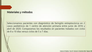 Materiales y métodos
Seleccionamos pacientes con diagnóstico de faringitis estreptocócica en 2
casos pediátricos de 1 centro de atención primaria entre junio de 2016 y
abril de 2020. Comparamos los resultados en pacientes tratados con ciclos
de 8 a 10 días versus ciclos de 5 a 7 días.
Anales de Pediatría, Tomo 97, Número 6, Diciembre 2022, Páginas 398
 