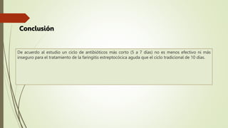 De acuerdo al estudio un ciclo de antibióticos más corto (5 a 7 días) no es menos efectivo ni más
inseguro para el tratamiento de la faringitis estreptocócica aguda que el ciclo tradicional de 10 días.
Conclusión
 