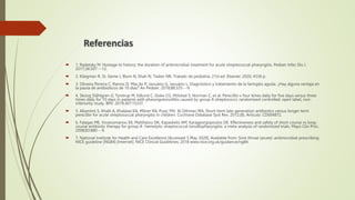  1. Radetsky M. Hostage to history: the duration of antimicrobial treatment for acute streptococcal pharyngitis. Pediatr Infec Dis J.
2017;36:507---12.
 2. Kliegman R, St. Geme J, Blum N, Shah N, Tasker NR. Tratado de pediatría. 21st ed. Elsevier; 2020, 4336 p.
 3. Oliveira Pereira C, Ramos D, Mac¸ão P, Januário G, Januário L. Diagnóstico y tratamiento de la faringitis aguda. ¿Hay alguna ventaja en
la pauta de antibióticos de 10 días? An Pediatr. 2018;88:335---9.
 4. Skoog Ståhlgren G, Tyrstrup M, Edlund C, Giske CG, Mölstad S, Norman C, et al. Penicillin v four times daily for five days versus three
times daily for 10 days in patients with pharyngotonsillitis caused by group A streptococci: randomised controlled, open label, non-
inferiority study. BMJ. 2019;367:15337.
 5. Altamimi S, Khalil A, Khalaiwi KA, Milner RA, Pusic MV, Al Othman MA. Short-term late-generation antibiotics versus longer term
penicillin for acute streptococcal pharyngitis in children. Cochrane Database Syst Rev. 2012;(8). Artículo: CD004872.
 6. Falagas ME, Vouloumanou EK, Matthaiou DK, Kapaskelis AM, Karageorgopoulos DE. Effectiveness and safety of short-course vs long-
course antibiotic therapy for group A -hemolytic streptococcal tonsillopharyngitis: a meta-analysis of randomized trials. Mayo Clin Proc.
2008;83:880---9.
 7. National Institute for Health and Care Excellence [Accessed 5 May 2020]. Available from: Sore throat (acute): antimicrobial prescribing
NICE guideline [NG84] [Internet]. NICE Clinical Guidelines; 2018 www.nice.org.uk/guidance/ng84.
Referencias
 