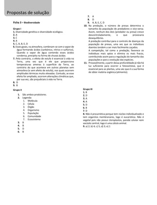 Ficha 3 – Biodiversidade
Grupo I
1. Diversidade genética e diversidade ecológica.
2. A
3. C
4. A
5. C, A, B, E, D
6. Esses gases, na atmosfera, combinam-se com o vapor de
água formando ácidos (carbónico, nítrico e sulfúrico),
Quando o vapor de água contendo esses ácidos
condensa, precipita na forma de chuvas ácidas.
7. Pelo contrário, o efeito de estufa é essencial à vida na
Terra, uma vez que é ele que proporciona
temperaturas amenas à superfície da Terra, ao
contrário do que acontece em outros planetas sem
atmosfera (e sem efeito de estufa), nos quais ocorrem
amplitudes térmicas muito elevadas. Contudo, se esse
efeito for ampliado, ocorrem alterações climáticas que,
por sua vez, são prejudiciais à vida na Terra.
8. D
9. B
Grupo II
1. São ambos produtores.
2. Legenda:
1. Molécula
2. Célula
3. Órgão
4. Organismo
5. População
6. Comunidade
7. Ecossistema
3. B
4. B
5. D
6. B
7. A
8. D
9. A, B, E, C, D
10. Na predação, o número de presas determina o
tamanho da população de predadores e vice-versa.
Assim, nenhum dos dois (predador ou presa) cresce
descontroladamente, o que provocaria
desequilíbrios.
A predação contribui para o controlo de doenças da
população de presas, uma vez que os indivíduos
doentes tendem a ser mais facilmente caçados.
A competição, tal como a predação, favorece os
indivíduos mais aptos e elimina os mais fracos,
contribuindo assim para a regulação do tamanho das
populações e para a evolução das espécies.
11. Provavelmente, a partir dessa profundidade já não há
luz suficiente para ocorrer a fotossíntese, que é
essencial para as plantas, uma vez que é a sua forma
de obter matéria orgânica (alimento).
Grupo III
1. B
2. D
3. A
4. A
5. D
6. B
7. D
8. Não é procariótica porque tem núcleo individualizado e
tem organitos membranares, logo é eucariótica. Não é
vegetal pois não possui cloroplastos, parede celular nem
vacúolo central, logo é uma célula animal.
9. a) 2; b) 4; c) 5; d) 3; e) 1
Propostas de solução
 