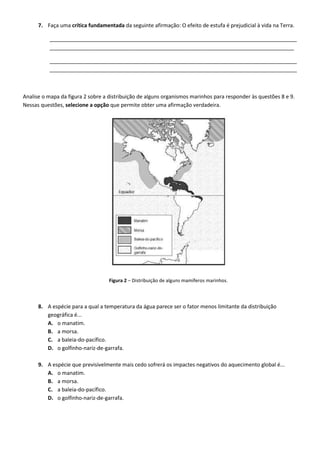 7. Faça uma crítica fundamentada da seguinte afirmação: O efeito de estufa é prejudicial à vida na Terra.
____________________________________________________________________________________
___________________________________________________________________________________
____________________________________________________________________________________
____________________________________________________________________________________
Analise o mapa da figura 2 sobre a distribuição de alguns organismos marinhos para responder às questões 8 e 9.
Nessas questões, selecione a opção que permite obter uma afirmação verdadeira.
Figura 2 – Distribuição de alguns mamíferos marinhos.
8. A espécie para a qual a temperatura da água parece ser o fator menos limitante da distribuição
geográfica é...
A. o manatim.
B. a morsa.
C. a baleia-do-pacífico.
D. o golfinho-nariz-de-garrafa.
9. A espécie que previsivelmente mais cedo sofrerá os impactes negativos do aquecimento global é...
A. o manatim.
B. a morsa.
C. a baleia-do-pacífico.
D. o golfinho-nariz-de-garrafa.
 