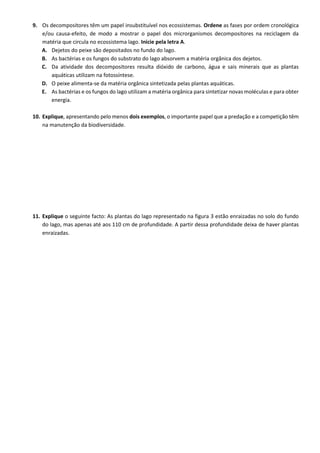 9. Os decompositores têm um papel insubstituível nos ecossistemas. Ordene as fases por ordem cronológica
e/ou causa-efeito, de modo a mostrar o papel dos microrganismos decompositores na reciclagem da
matéria que circula no ecossistema lago. Inicie pela letra A.
A. Dejetos do peixe são depositados no fundo do lago.
B. As bactérias e os fungos do substrato do lago absorvem a matéria orgânica dos dejetos.
C. Da atividade dos decompositores resulta dióxido de carbono, água e sais minerais que as plantas
aquáticas utilizam na fotossíntese.
D. O peixe alimenta-se da matéria orgânica sintetizada pelas plantas aquáticas.
E. As bactérias e os fungos do lago utilizam a matéria orgânica para sintetizar novas moléculas e para obter
energia.
10. Explique, apresentando pelo menos dois exemplos, o importante papel que a predação e a competição têm
na manutenção da biodiversidade.
11. Explique o seguinte facto: As plantas do lago representado na figura 3 estão enraizadas no solo do fundo
do lago, mas apenas até aos 110 cm de profundidade. A partir dessa profundidade deixa de haver plantas
enraizadas.
 