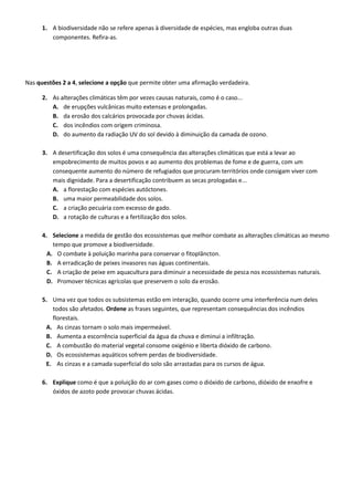 1. A biodiversidade não se refere apenas à diversidade de espécies, mas engloba outras duas
componentes. Refira-as.
Nas questões 2 a 4, selecione a opção que permite obter uma afirmação verdadeira.
2. As alterações climáticas têm por vezes causas naturais, como é o caso...
A. de erupções vulcânicas muito extensas e prolongadas.
B. da erosão dos calcários provocada por chuvas ácidas.
C. dos incêndios com origem criminosa.
D. do aumento da radiação UV do sol devido à diminuição da camada de ozono.
3. A desertificação dos solos é uma consequência das alterações climáticas que está a levar ao
empobrecimento de muitos povos e ao aumento dos problemas de fome e de guerra, com um
consequente aumento do número de refugiados que procuram territórios onde consigam viver com
mais dignidade. Para a desertificação contribuem as secas prologadas e...
A. a florestação com espécies autóctones.
B. uma maior permeabilidade dos solos.
C. a criação pecuária com excesso de gado.
D. a rotação de culturas e a fertilização dos solos.
4. Selecione a medida de gestão dos ecossistemas que melhor combate as alterações climáticas ao mesmo
tempo que promove a biodiversidade.
A. O combate à poluição marinha para conservar o fitoplâncton.
B. A erradicação de peixes invasores nas águas continentais.
C. A criação de peixe em aquacultura para diminuir a necessidade de pesca nos ecossistemas naturais.
D. Promover técnicas agrícolas que preservem o solo da erosão.
5. Uma vez que todos os subsistemas estão em interação, quando ocorre uma interferência num deles
todos são afetados. Ordene as frases seguintes, que representam consequências dos incêndios
florestais.
A. As cinzas tornam o solo mais impermeável.
B. Aumenta a escorrência superficial da água da chuva e diminui a infiltração.
C. A combustão do material vegetal consome oxigénio e liberta dióxido de carbono.
D. Os ecossistemas aquáticos sofrem perdas de biodiversidade.
E. As cinzas e a camada superficial do solo são arrastadas para os cursos de água.
6. Explique como é que a poluição do ar com gases como o dióxido de carbono, dióxido de enxofre e
óxidos de azoto pode provocar chuvas ácidas.
 