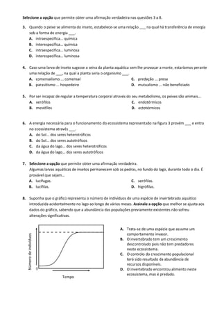 Selecione a opção que permite obter uma afirmação verdadeira nas questões 3 a 8.
3. Quando o peixe se alimenta do inseto, estabelece-se uma relação ___ na qual há transferência de energia
sob a forma de energia ___.
A. intraespecífica... química
B. interespecífica... química
C. intraespecífica... luminosa
D. interespecífica... luminosa
4. Caso uma larva de inseto sugasse a seiva da planta aquática sem lhe provocar a morte, estaríamos perante
uma relação de ___, na qual a planta seria o organismo ___.
A. comensalismo ... comensal
B. parasitismo ... hospedeiro
C. predação ... presa
D. mutualismo ... não beneficiado
5. Por ser incapaz de regular a temperatura corporal através do seu metabolismo, os peixes são animais...
A. xerófilos
B. mesófilos
C. endotérmicos
D. ectotérmicos
6. A energia necessária para o funcionamento do ecossistema representado na figura 3 provém ___ e entra
no ecossistema através ___.
A. do Sol... dos seres heterotróficos
B. do Sol... dos seres autotróficos
C. da água do lago... dos seres heterotróficos
D. da água do lago... dos seres autotróficos
7. Selecione a opção que permite obter uma afirmação verdadeira.
Algumas larvas aquáticas de insetos permanecem sob as pedras, no fundo do lago, durante todo o dia. É
provável que sejam…
A. lucífugas.
B. lucífilas.
C. xerófilas.
D. higrófilas.
8. Suponha que o gráfico representa o número de indivíduos de uma espécie de invertebrado aquático
introduzida acidentalmente no lago ao longo de vários meses. Assinale a opção que melhor se ajusta aos
dados do gráfico, sabendo que a abundância das populações previamente existentes não sofreu
alterações significativas.
Número
de
indivíduos
Tempo
A. Trata-se de uma espécie que assume um
comportamento invasor.
B. O invertebrado tem um crescimento
descontrolado pois não tem predadores
neste ecossistema.
C. O controlo do crescimento populacional
terá sido resultado da abundância de
recursos disponíveis.
D. O invertebrado encontrou alimento neste
ecossistema, mas é predado.
 