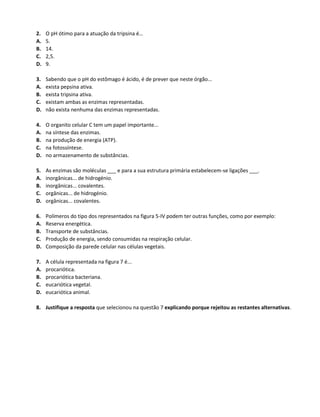 2. O pH ótimo para a atuação da tripsina é…
A. 5.
B. 14.
C. 2,5.
D. 9.
3. Sabendo que o pH do estômago é ácido, é de prever que neste órgão...
A. exista pepsina ativa.
B. exista tripsina ativa.
C. existam ambas as enzimas representadas.
D. não exista nenhuma das enzimas representadas.
4. O organito celular C tem um papel importante...
A. na síntese das enzimas.
B. na produção de energia (ATP).
C. na fotossíntese.
D. no armazenamento de substâncias.
5. As enzimas são moléculas ___ e para a sua estrutura primária estabelecem-se ligações ___.
A. inorgânicas... de hidrogénio.
B. inorgânicas... covalentes.
C. orgânicas... de hidrogénio.
D. orgânicas... covalentes.
6. Polímeros do tipo dos representados na figura 5-IV podem ter outras funções, como por exemplo:
A. Reserva energética.
B. Transporte de substâncias.
C. Produção de energia, sendo consumidas na respiração celular.
D. Composição da parede celular nas células vegetais.
7. A célula representada na figura 7 é...
A. procariótica.
B. procariótica bacteriana.
C. eucariótica vegetal.
D. eucariótica animal.
8. Justifique a resposta que selecionou na questão 7 explicando porque rejeitou as restantes alternativas.
 