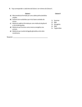 9. Faça corresponder a cada letra da Coluna I um número da Coluna II.
Coluna I Coluna II
a) Macromolécula formada por uma cadeia polinucleotídica
simples.
b) Polímero de nucleótidos que inclui bases azotadas de
timina.
c) Molécula orgânica formada por uma molécula de glicerol
e três ácidos gordos.
d) Molécula que funciona como reserva energética nos
animais.
e) Molécula que resulta da ligação glicosídica entre dois
monómeros.
1. Sacarose
2. RNA
3. Glicogénio
4. DNA
5. Triglicerídeo
Resposta: _______________________________________________
 