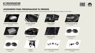 #ELAUTODELOSARGENTINOS
ACCESORIOS PARA PERSONALIZAR TU CRONOS
Acercate a un concesionario y conocé la gama de accesorios originales que mopar te ofrece para equipar tu fiat Cronos, seguido de las imágenes de cada accesorio.
KIT PARLANTES TRASEROS
CÓD. 50928457
KIT PARLANTES DELANTEROS
CÓD. 50928230
KIT ILUMINACION INTERIOR
CÓD. 7090686
CUBRECARTER
CÓD. 50928365
JUEGO DE TORNILLOS ANTIROBOS PARA RUEDA
CÓD. 50902050
BULÓN DE SEGURIDAD PARA RUEDA DE AUXILIO
CÓD. 50928093
TAPA ESPEJO RETROVISOR EXTERNO CROMADO
CÓD. 50928188
ALFOMBRA BAUL ANTIDERRAME
CÓD. 7092358
GANCHO DE REMOLQUE
CÓD. 50290088
RED ELÁSTICA DE ASIENTO DELANTERO
CÓD. 50927606
RED ELÁSTICA PARA BAUL
CÓD. 50928585
MOLDURA DE PUERTA CROMADA
CÓD. 50928114
 
