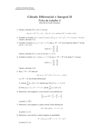 Instituto Superior Técnico
Departamento de Matemática
Cálculo Diferencial e Integral II
Ficha de trabalho 3
(Derivada da Função Composta)
1. Calcule a derivada D(f ◦ g)(1, 1) em que
g(x, y) = (ex−y
, x − y) ; f(u, v) = (u + arctan v, 2ev
+ u, ln(u + 2v)).
2. Considere as funções γ(t) = (sen t, t2
, cos t) , F(x, y, z) = x2
+ y2
+ z2
+ 1 e σ(t) = F(γ(t)).
Calcule a derivada σ0
(t).
3. Considere a função f(x, y, z) = yex
+ xz2
e seja g : R2
→ R3
uma função de classe C1
tal que
g(0, 0) = (0, 1, 2) e
Dg(0, 0) =


0 1
2 3
4 0

 .
Calcule a derivada Dv(f ◦ g)(0, 0) em que ~
v = (1, 2).
4. Considere a função σ(x) = f(sen x, x + ex
) em que f : R2
→ R3
é de classe C1
e tal que
Df(0, 1) =


1 0
2 1
3 2

 .
Calcule a derivada σ0
(0).
5. Seja f : R3
→ R3
dada por
f(x, y, z) = (x2
+ y2
+ z2
, x + y − z, xyez
)
e g : R3
→ R uma função diferenciável.
a) Calcule
∂
∂y
(g ◦ f)(1, 1, 0), sabendo que ∇g(2, 2, 1) = (−1, 0, 3).
b) Para g(u, v, w) = u2
− v2
+ ew
, calcule
∂
∂z
(g ◦ f)(0, 1, 0).
6. Determine a reta tangente e a reta normal à curva definida por

(x, y) ∈ R2
:
x2
4
+
y2
9
= 1

no ponto (1, 3
√
3
2 ).
7. Determine a reta tangente e o plano normal à linha definida por
{(et
, cos t, sen t) ; −π  t  π}
no ponto (1, 1, 0).
8. Determine a reta normal e o plano tangente ao parabolóide
P = {(x, y, z) ∈ R3
: z = 1 − x2
− y2
}
no ponto (0, 1, 0).
 