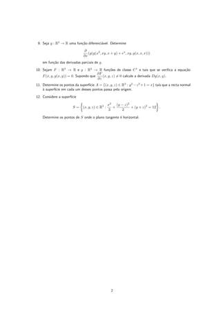 9. Seja g : R3
→ R uma função diferenciável. Determine
∂
∂x
(g(g(x2
, xy, x + y) + ex
, xy, g(x, x, x)))
em função das derivadas parciais de g.
10. Sejam F : R3
→ R e g : R2
→ R funções de classe C1
e tais que se verifica a equação
F(x, y, g(x, y)) = 0. Supondo que
∂F
∂z
(x, y, z) 6= 0 calcule a derivada Dg(x, y).
11. Determine os pontos da superfı́cie A = {(x, y, z) ∈ R3
: y2
−z2
+1 = x} tais que a recta normal
à superfı́cie em cada um desses pontos passa pela origem.
12. Considere a superfı́cie
S =

(x, y, z) ∈ R3
:
x2
3
+
(y − z)2
2
+ (y + z)2
= 12

.
Determine os pontos de S onde o plano tangente é horizontal.
2
 