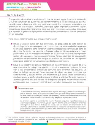 4
APRENDIZAJE ENTRE ESCUELAS
ORIENTACIONES PARA SU ORGANIZACIÓN
EN LOS CONSEJOS TÉCNICOS DE ZONA
EN EL DURANTE
El supervisor deberá hacer énfasis en lo que se espera lograr durante la sesión del
CTE y en la función de quien va a coordinar y motivar a los docentes para que ha-
blen de manera honesta, abierta y crítica acerca de los problemas educativos que
enfrentan en sus escuelas. Asimismo, para que logren impulsar y promover la par-
ticipación de todos los integrantes, para que sean receptivos, pero sobre todo para
que aporten sugerencias que permitan resolver las problemáticas que se presentan
en las escuelas.
Para ello es recomendable que el supervisor escolar:
	Revise y analice, junto con sus directores, los propósitos de esta sesión de
Aprendizaje entre escuelas para que comprendan que esta modalidad represen-
ta un alto potencial para construir saberes pedagógicos significativos para los
docentes. En tanto que permite reflexionar sobre problemas educativos reales
y concretos que los maestros enfrentan en su práctica cotidiana y que puedan
recibir -de sus pares- nuevos conocimientos, formas distintas de intervención
y métodos de enseñanza. Por lo que esta sesión se convierte en una oportu-
nidad para sostener conversaciones pedagógicas relevantes.
	Lleve a su colectivo de zona a reconocer, en las actividades de la guía del CTE,
una propuesta de trabajo que puede contribuir a encontrar opciones de solu-
ción a las problemáticas educativas comunes que enfrentan las escuelas. La
clave es dialogar acerca del hacer más que del deber ser, para reconocer que
cada maestro y escuela tienen una experiencia que pocas veces comparten y,
mucho menos, se profundiza de manera analítica y reflexiva. De esta manera, el
Aprendizaje entre escuelas resulta ser el espacio ideal para iniciar conversaciones
profesionales que rescaten y reconstruyan ese saber pedagógico que poseen.
Tenga presente que…
	 …que el saber del oficio se puede transformar a partir del diálogo y reflexión que realizan gru-
pos de docentes acerca de su práctica cotidiana. Para que este diálogo-reflexión sea efectivo,
es decir, para que contribuya a cambiar percepciones y conceptualizaciones es necesario que
se realice en forma sistemática y que esté muy apegado a la práctica cotidiana.
	 Lo anterior supone la posibilidad de hacer y hacerse preguntas específicas relativas a
acciones pedagógicas recurrentes, ya que a partir de ellas será posible tomar conciencia
del origen de esas formas de hacer las cosas y de sus efectos en la formación de los
alumnos. Esta forma de proceder permite entrar a cuestionar las racionalidades del pro-
pio quehacer y considerar como plausibles otras alternativas que se puedan conocer en
el intercambio con los pares.2
2
	 Ana Ma.Cerda Taverne e Isaura López Lillo, “El grupo de aprendizaje entre pares: una posibilidad de favorecer el
cambio de las prácticas cotidianas de aula”, disponible en: www.oei.es/historico/quipu/chile/formacioncontinuade-
docentes.pdf, (consulta: 17/11/17).
 