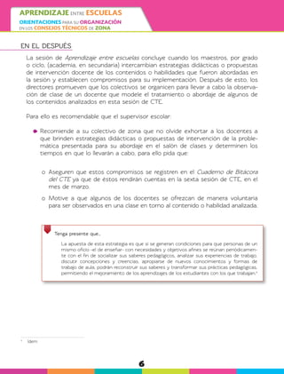6
APRENDIZAJE ENTRE ESCUELAS
ORIENTACIONES PARA SU ORGANIZACIÓN
EN LOS CONSEJOS TÉCNICOS DE ZONA
EN EL DESPUÉS
La sesión de Aprendizaje entre escuelas concluye cuando los maestros, por grado
o ciclo, (academia, en secundaria) intercambian estrategias didácticas o propuestas
de intervención docente de los contenidos o habilidades que fueron abordadas en
la sesión y establecen compromisos para su implementación. Después de esto, los
directores promueven que los colectivos se organicen para llevar a cabo la observa-
ción de clase de un docente que modele el tratamiento o abordaje de algunos de
los contenidos analizados en esta sesión de CTE.
Para ello es recomendable que el supervisor escolar:
	Recomiende a su colectivo de zona que no olvide exhortar a los docentes a
que brinden estrategias didácticas o propuestas de intervención de la proble-
mática presentada para su abordaje en el salón de clases y determinen los
tiempos en que lo llevarán a cabo, para ello pida que:
o	 Aseguren que estos compromisos se registren en el Cuaderno de Bitácora
del CTE ya que de éstos rendirán cuentas en la sexta sesión de CTE, en el
mes de marzo.
o	Motive a que algunos de los docentes se ofrezcan de manera voluntaria
para ser observados en una clase en torno al contenido o habilidad analizada.
Tenga presente que…
	 La apuesta de esta estrategia es que si se generan condiciones para que personas de un
mismo oficio -el de enseñar- con necesidades y objetivos afines se reúnan periódicamen-
te con el fin de socializar sus saberes pedagógicos, analizar sus experiencias de trabajo,
discutir concepciones y creencias, apropiarse de nuevos conocimientos y formas de
trabajo de aula, podrán reconstruir sus saberes y transformar sus prácticas pedagógicas,
permitiendo el mejoramiento de los aprendizajes de los estudiantes con los que trabajan.4
4
	Ídem
 
