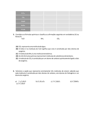 5. Considera as fórmulas químicas e classifica as afirmações seguintes em verdadeiras (V) ou
falsas(F).
H2O NH3 CO2
(A) CO2 representaumamoléculade água.
(B) O índice 2 na molécula de H2O significa que esta é constituída por dois átomos de
oxigénio.
(C) A moléculade NH3 é uma moléculatetratómica.
(D) As trêsfórmulasquímicasrepresentammoléculasde substânciaselementares.
(E) A molécula de CO2 é constituída por um átomo de carbono quimicamente ligado a dois
de oxigénio.
6. Seleciona a opção que representa corretamente três moléculas de etanol, sabendo que
cada molécula é constituída por dois átomos de carbono, seis átomos de hidrogénio e um
átomode oxigénio.
a) 3 2C6H1O b) C6H18O3 c) 3 C2H6O1 d) C2H6O3
e) 3 C2H6O
2 Cl2
5 S8
C3H6O
H3PO4
5 C2H6
 