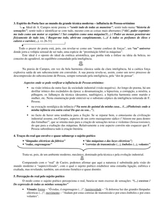 3. Espírito do Poeta face ao mundo da grande técnica moderna – influência de Pessoa-ortónimo
Ideal de A. Campos neste poema = “sentir tudo de todas as maneiras”; sentir tudo numa “histeria de
sensações”; sentir tudo e identificar-se com tudo, mesmo com as coisas mais aberrantes [“Ah!, poder exprimir-
me todo como um motor se exprime! / Ser completo como uma máquina!/(...) / Poder ao menos penetrar-me
fisicamente de tudo isto, / Rasgar-me todo, abrir-me completamente, (...)/ A todos os perfumes de óleos e
calores e carvões(...), vv.26-31]
Todo o prazer do poeta está, pois, em revelar-se como um “monte confuso de forças”, um “eu” universo
donde jorra a volúpia sensual de ser tudo, uma espécie de “prostituição febril às máquinas”.
Este ideal é o oposto do ideal da estética aristotélica, que punha toda a ênfase na ideia da beleza, no
conceito do agradável, no equilíbrio comandado pela inteligência.
Na poesia de Campos, em vez da bela harmonia clássica saída da clara inteligência, há a caótica força
explosiva saída de um subconsciente em convulsão. A sua poesia revela-se, assim, como um novo processo de
descompressão do subconsciente de Pessoa, sempre torturado pela inteligência, pela “dor de pensar”.
Aspectos onde se pode verificar a influência de Pessoa-ortónimo:
na visão irónica da outra face da sociedade industrial (visão negativa). Ao longo do poema, há um
desfilar irónico dos escândalos da época: a desumanização, a hipocrisia, a corrupção, a miséria, a
pilhagem, os falhanços da técnica (desastres, naufrágios), a hipócrita harmonia entre marido e
mulher, etc. Nesta enumeração pode entrever-se o substrato céptico da inteligência torturada de F.
Pessoa;
na evocação nostálgica da infância (“Na nora do quintal da minha casa... /(...)/Pinheirais onde a
minha infância era outra coisa/ Do que eu sou...”);
no facto de haver uma tendência para a ficção. Se se reparar bem, o entusiasmo da civilização
industrial assume, em Campos, aspectos de um certo masoquismo sádico (“Atirem-me para dentro
das fornalhas!”, que se orienta mais para a criação de sensações novas e violentas (Sensacionismo),
do que para a exaltação das máquinas. Relativamente a este aspecto convém não esquecer que F.
Pessoa subordinava tudo à criação literária.
4. Traços do real que envolve e quase submerge o sujeito poético
“lâmpadas eléctricas da fábrica” “das máquinas e das luzes eléctricas”;
“rodas, engrenagens” “correias de transmissão (...), êmbolos (...), volantes”
Trata-se, pois, de um ambiente moderno, mecânico, dominado pela técnica e pela evolução industrial.
Comparando com o “real” de Caeiro, podemos afirmar que aqui a natureza é substituída pela visão do
mundo moderno e “supercivilizado”, com o qual o sujeito poético estabelece uma estranha ligação, eufórica e
exaltada, mas revelando, também, um erotismo frenético e quase doentio.
5. Percepção do real pelo sujeito poético
O modo como o sujeito poético percepciona o real, baseia-se num excesso de sensações: “(...) excesso /
De expressão de todas as minhas sensações”
Visuais: forma – “Ó rodas, ó engrenagens (...)”; luminosidade – “À dolorosa luz das grandes lâmpadas
eléctricas (...)”; movimento – “Andam por estas correias de transmissão e por estes êmbolos e por estes
volantes”.
 