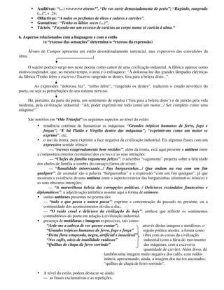 Auditivas: “(...) r-r-r-r-r-r eterno!”, “De vos ouvir demasiadamente de perto”; “Rugindo, rangendo
(...)”, v. 24;
Olfactivas: “A todos os perfumes de óleos e calores e carvões”.
Gustativas: “Tenho os lábios secos (...)”;
Tácteis: “Fazendo-me um excesso de carícias ao corpo numa só carícia à alma.”
6. Aspectos relacionados com a linguagem e com o estilo
(o “excesso das sensações” determina o “excesso da expressão)
Álvaro de Campos apresenta um estilo desordenadamente torrencial, mas expressivo das convulsões da
alma.
O sujeito poético surge-nos neste poema como cantor de uma civilização industrial. A fábrica aparece como
motivo inspirador, que, ao mesmo tempo, o atrai e o enfraquece: “À dolorosa luz das grandes lâmpadas eléctricas
da fábrica /Tenho febre e escrevo./ Escrevo rangendo os dentes, fera para a beleza disto...”.
As expressões “dolorosa luz”, “tenho febre”, “rangendo os dentes”, traduzem o estado nevrótico do
poeta, ou seja as perturbações do seu sistema nervoso.
Há, portanto, da parte do poeta, um sentimento de repulsa (“fera para a beleza disto”) e de paixão pela vida
moderna, pela civilização industrial: “Ah, poder exprimir-me todo como um motor.../ Ser completo como uma
máquina!”.
São notórios em “Ode Triunfal” os seguintes aspectos ao nível do estilo:
tendência contínua de humanizar as máquinas: “Grandes trópicos humanos de ferro, fogo e
forças”; “E há Platão e Virgílio dentro das máquinas”; “exprimir-me como um motor se
exprime”, etc;
o uso da ironia, para exprimir a face negativa da civilização industrial. Eis algumas frases com um
expressivo sentido irónico:
— “escrocs exageradamente bem vestidos”: além da ironia, está aqui presente a antítese entre
a compostura exterior (vestuário) dos escrocs e as suas intenções:
— “Chefes de família vagamente felizes”: o advérbio “vagamente” projecta sobre a felicidade
dos chefes de família a sombra do cansaço (fartos de viver);
— “Banalidade interessante.../ Das burguesinhas.../ Que andam na rua com um fim
qualquer”: de assinalar são a palavra “burguesinhas” e a expressão “com um fim qualquer”, já que
mostram a existência de uma antítese entre o aspecto exterior das burguesinhas (diminutivo irónico) e
as suas obscuras intenções;
— “A maravilhosa beleza das corrupções políticas, / Deliciosos escândalos financeiros e
diplomáticos”: a adjectivação antitética assume aqui a forma de oxímoro.
outras antíteses presentes no poema são:
— “tudo o que passa e nunca passa”: exprime a concentração do passado no presente, ou a
continuidade dos acontecimentos do dia-a-dia.;
— “O ruído cruel e delicioso da civilização de hoje”: antítese que reflecte os sentimentos
contraditórios do poeta em relação à civilização industrial.
presença de metáforas e imagens expressivas, tais como:
“Arde-me a cabeça de vos querer cantar”; através destas imagens e metáforas, o
“Grandes trópicos humanos de ferro, fogo e força” sujeito poético mostra a forma como
“Desta flora estupenda, negra, artificial e insaciável” vibra com as coisas da civilização
“Nos cafés, oásis de inutilidade ruidosas” industrial (com a fúria do movimento
“Quilhas de chapa de ferro sorrindo” das máquinas, com a excessiva
quantidade de carvão). Além disso, dá
também uma imagem muito negativa dos cafés, com ruídos
inúteis; apresentando, ainda, a imagem dos navios ancorados:
“quilhas de chapa de ferro sorrindo”.
A nível do estilo, podem destacar-se ainda:
— as frases exclamativas e as repetições.
 
