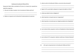 Analizamos la Constitución Política del Perú
Después de haber leído y analizado la CP junto a tu maestra (o), responde las
siguientes preguntas:
1. ¿De qué nos habla el capítulo I de la Constitución Política del Perú?
____________________________________________________________
____________________________________________________________
2. Elabora un esquema con los Derechos Fundamentales de la persona.
3. ¿Qué nos dice la Constitución Política a cerca de la discriminación?
____________________________________________________________
____________________________________________________________
4. Según la CP, ¿a qué edad se adquiere la mayoría de edad en el Perú?
____________________________________________________________
5. ¿Hasta que edad el voto es obligatorio?
____________________________________________________________
6. ¿Qué requisitos se requiere para ser congresistas?
____________________________________________________________
7. ¿Qué requisitos se necesita para ser elegido presidente de la República?
____________________________________________________________
____________________________________________________________
____________________________________________________________
8. Lee el artículo 166 y responde. ¿Cuál es la finalidad de la Policía Nacional?
____________________________________________________________
____________________________________________________________
____________________________________________________________
9. Lee el artículo 177 y responde. ¿Quiénes conforman el Sistema Electoral?
____________________________________________________________
____________________________________________________________
____________________________________________________________
10. ¿Por qué es importante leer la Constitución Política del Perú?
____________________________________________________________
____________________________________________________________
____________________________________________________________
 