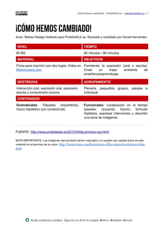 ¡Cómo hemos cambiado! ­ ProfeDeELE.es – info@profedele.es | 1
¡Cómo hemos cambiado!
Autor: Matías Hidalgo Gallardo para ProfeDeELE.es. Revisado y coeditado por Daniel Hernández
NIVEL TIEMPO
B1/B2 60 minutos / 90 minutos
MATERIAL OBJETIVOS
Ficha para imprimir con dos hojas. Vídeo en
Bestreviews.com.
Fomdentar la expresión (oral o escrita).
Crear un mejor ambiente de
enseñanza/aprendizaje.
DESTREZAS AGRUPAMIENTO
Interacción oral, expresión oral, expresión
escrita y comprensión lectora.
Plenaria, pequeños grupos, parejas e
individual
CONTENIDOS
Gramaticales: Pasados (imperfecto),
futuro hipotético (y/o condicional).
Funcionales: Localización en el tiempo
(pasado: recuerdo; futuro), formular
hipótesis, expresar intenciones y describir
una serie de imágenes.
FUENTE: http://www.profedeele.es/2015/04/la-primera-vez.html
NOTA IMPORTANTE: Las imágenes del escritorio tienen copyright y no pueden ser usadas fuera de este
material sin el permiso de su autor: http://bestreviews.com/best-desk-chairs#evolution-of-the-desk
¡CÓMO HEMOS CAMBIADO!
Ayuda al planeta y ayúdate. Sigue las tres R de la ecología: Reducir. Reutilizar. Reciclar.
 