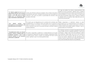 Copyright Liderapia 2021 © Todos los derechos reservados.
“La historia pasada de uno es un
determinante decisivo de la conducta
actual, y que algo que le ocurrió
alguna vez y le conmocionó debe
seguir afectándole indefinidamente”
Cuanto más influido se está por el pasado, más se utilizan soluciones a
los problemas que fueron utilizadas entonces pero que hoy pueden ser
ineficaces y por tanto se pierde la oportunidad de encontrar otras
actuales y más útiles.
En lugar de realizar los mismos comportamientos del
pasado de forma automática, deberás parar y desafiar
esos comportamientos tanto verbal como activamente. En
vez de rebelarte con rencor contra todas y la mayoría de
las influencias pasadas, debes valorar, cuestionar, desafiar
y rebelarte sólo con aquellas ideas adquiridas que son
claramente perjudiciales.
“Uno deberá sentirse muy
preocupado por los problemas y las
perturbaciones de los demás”
Por mucho que nos disgustemos por la conducta de los demás, esto
probablemente no la cambiará, hemos de aceptar que no tenemos el
poder de cambiar a los demás. El involucrarnos en los problemas de
otros a menudo se usa como una excusa sutil para no afrontar nuestros
propios problemas.
Debes preguntarte si realmente merece la pena
preocuparte por los comportamientos de los demás, y
debes interesarte sólo cuando te preocupen lo suficiente,
cuando pienses que puedes ayudar a cambiar o que tu
ayuda puede ser útil realmente.
“Invariablemente existe una solución
precisa, correcta y perfecta para los
problemas humanos, y que si esta
solución perfecta no se encuentra
sobreviene la catástrofe”
No existe ni seguridad, ni perfección ni verdad absoluta en el mundo.
La búsqueda de seguridad sólo genera ansiedad y expectativas falsas.
El perfeccionismo induce a resolver los problemas de forma mucho
menos "perfecta" que si no se fuera perfeccionista.
Un individuo racional no comete la estupidez de decirse
que se debe conocer la realidad totalmente, o tiene que
controlarla, o deben existir soluciones perfectas a todos
los problemas. Debes saber que errar es de humanos,
pero que tus actos no tienen nada que ver con tu valor
como ser humano. Sabiendo que sólo aprendemos de
realizar intentos y equivocaciones, deberás experimentar
una y otra vez hasta dar solución a tus problemas.
 