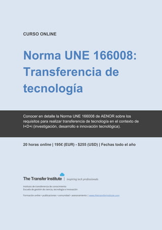 The Transfer Institute | www.thetransferinstitute.com
1
CURSO ONLINE
Norma UNE 166008:
Transferencia de tecnología.
Interpretación y aplicación
Aprende a organizar la gestión de las actividades de
transferencia de tecnología en una empresa o entidad de
acuerdo la norma UNE 166008 de AENOR.
 