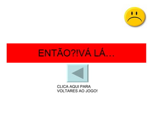 ENTÃO?!VÁ LÁ… CLICA AQUI PARA VOLTARES AO JOGO! 