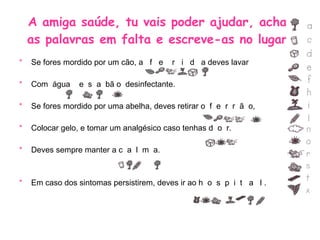A amiga saúde, tu vais poder ajudar, acha  as palavras em falta e escreve-as no lugar. Se fores mordido por um cão, a  f  e  r  i  d  a deves lavar  Com  água  e  s  a  bã o  desinfectante. Se fores mordido por uma abelha, deves retirar o  f  e  r  r  ã  o, Colocar gelo, e tomar um analgésico caso tenhas d  o  r. Deves sempre manter a c  a  l  m  a. Em caso dos sintomas persistirem, deves ir ao h  o  s  p  i  t  a  l . 