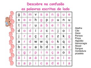 Descobre na confusão as palavras escritas de lado Abelha Cão Gaze Pensos Pinça Algodão Hemorragia Álcool Sangue mordedura picadela a l e d a c i p a o o l o o c l á a i ã ã o a ç n i p r g c d s o s d b a u a b o q k o q w w d r a g k z s z e ç e r j l o j n c z i d o d a h l e b a u r m t u n u p p g h o e x e u g n a s v m h g 