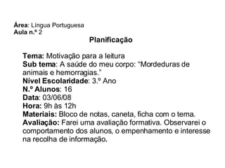 Área : Língua Portuguesa Aula n.º  2 Planificação   Tema:  Motivação para a leitura Sub tema : A saúde do meu corpo: “Mordeduras de animais e hemorragias.” Nível Escolaridade : 3.º Ano  N.º Alunos : 16 Data : 03/06/08 Hora:  9h às 12h Materiais:  Bloco de notas, caneta, ficha com o tema. Avaliação:  Farei uma avaliação formativa. Observarei o comportamento dos alunos, o empenhamento e interesse na recolha de informação . 