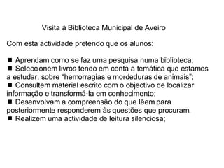 Visita à Biblioteca Municipal de Aveiro Com esta actividade pretendo que os alunos:    Aprendam como se faz uma pesquisa numa biblioteca;    Seleccionem livros tendo em conta a temática que estamos a estudar, sobre “hemorragias e mordeduras de animais”;    Consultem material escrito com o objectivo de localizar  informação e transformá-la em conhecimento;    Desenvolvam a compreensão do que lêem para posteriormente responderem às questões que procuram.    Realizem uma actividade de leitura silenciosa; 