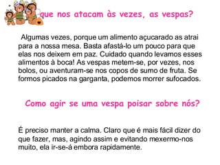 Porque nos atacam às vezes, as vespas? Algumas vezes, porque um alimento açucarado as atrai para a nossa mesa. Basta afastá-lo um pouco para que elas nos deixem em paz. Cuidado quando levamos esses alimentos à boca! As vespas metem-se, por vezes, nos bolos, ou aventuram-se nos copos de sumo de fruta. Se formos picados na garganta, podemos morrer sufocados. Como agir se uma vespa poisar sobre nós? É preciso manter a calma. Claro que é mais fácil dizer do que fazer, mas, agindo assim e evitando mexermo-nos muito, ela ir-se-á embora rapidamente. 