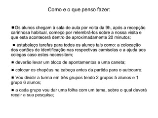 Como e o que penso fazer:   Os alunos chegam à sala de aula por volta da 9h, após a recepção carinhosa habitual, começo por relembrá-los sobre a nossa visita e que esta acontecerá dentro de aproximadamente 20 minutos;    estabeleço tarefas para todos os alunos tais como: a colocação dos cartões de identificação nas respectivas camisolas e a ajuda aos colegas caso estes necessitem;    deverão levar um bloco de apontamentos e uma caneta;     colocar os chapéus na cabeça antes da partida para o autocarro;    Vou dividir a turma em três grupos tendo 2 grupos 5 alunos e 1 grupo 6 alunos;    a cada grupo vou dar uma folha com um tema, sobre o qual deverá recair a sua pesquisa; 
