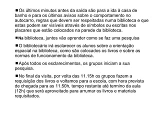 Os últimos minutos antes da saída são para a ida à casa de banho e para os últimos avisos sobre o comportamento no autocarro, regras que devem ser respeitadas numa biblioteca e que estas podem ser visíveis através de símbolos ou escritas nos placares que estão colocados na parede da biblioteca. Na  biblioteca, juntos vão aprender como se faz uma pesquisa  O bibliotecário irá esclarecer os alunos sobre a orientação espacial na biblioteca, como são colocados os livros e sobre as normas de funcionamento da biblioteca.  Após todos os esclarecimentos, os grupos iniciam a sua pesquisa.  No final da visita, por volta das 11.15h os grupos fazem a requisição dos livros e voltamos para a escola, com hora prevista de chegada para as 11.50h, tempo restante até termino da aula (12h) que será aproveitado para arrumar os livros e materiais requisitados. 