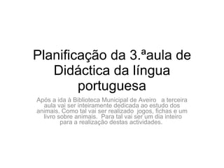 Planificação da 3.ªaula de Didáctica da língua portuguesa Após a ida à Biblioteca Municipal de Aveiro  a terceira aula vai ser inteiramente dedicada ao estudo dos animais. Como tal vai ser realizado  jogos, fichas e um  livro sobre animais.  Para tal vai ser um dia inteiro para a realização destas actividades.  