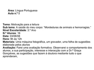 Área : Língua Portuguesa Aula n.º  5 Tema:  Motivação para a leitura Sub tema : A saúde do meu corpo: “Mordeduras de animais e hemorragias.” Nível Escolaridade : 3.º Ano  N.º Alunos : 16 Data : 03/06/08 Hora:  9h às 12h Materiais:  Uma máquina fotográfica, um gravador, uma folha de sugestões elaborada pelos alunos Avaliação:  Farei uma avaliação formativa. Observarei o comportamento dos alunos, a sua participação, interesse e interacção com a Dr:ª Graça Gonçalves, as sugestões que fazem à doutora mediante tudo o que aprenderam,  