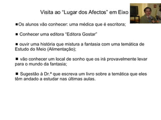  Os alunos vão conhecer: uma médica que é escritora;     Conhecer uma editora “Editora Gostar”    ouvir uma história que mistura a fantasia com uma temática de Estudo do Meio (Alimentação);    vão conhecer um local de sonho que os irá provavelmente levar para o mundo da fantasia;     Sugestão à Dr.ª que escreva um livro sobre a temática que eles têm andado a estudar nas últimas aulas. Visita ao “Lugar dos Afectos” em Eixo 