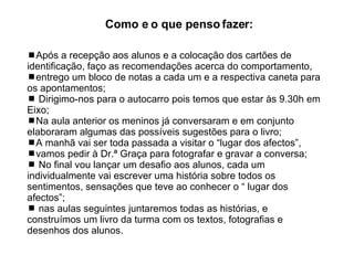  Após a recepção aos alunos e a colocação dos cartões de identificação, faço as recomendações acerca do comportamento,  entrego um bloco de notas a cada um e a respectiva caneta para os apontamentos; Dirigimo-nos para o autocarro pois temos que estar às 9.30h em Eixo; Na aula anterior os meninos já conversaram e em conjunto elaboraram algumas das possíveis sugestões para o livro;  A manhã vai ser toda passada a visitar o “lugar dos afectos”,  vamos pedir à Dr.ª Graça para fotografar e gravar a conversa;  No final vou lançar um desafio aos alunos, cada um individualmente vai escrever uma história sobre todos os sentimentos, sensações que teve ao conhecer o “ lugar dos afectos”; nas aulas seguintes juntaremos todas as histórias, e construímos um livro da turma com os textos, fotografias e desenhos dos alunos.  Como e o que penso fazer:  